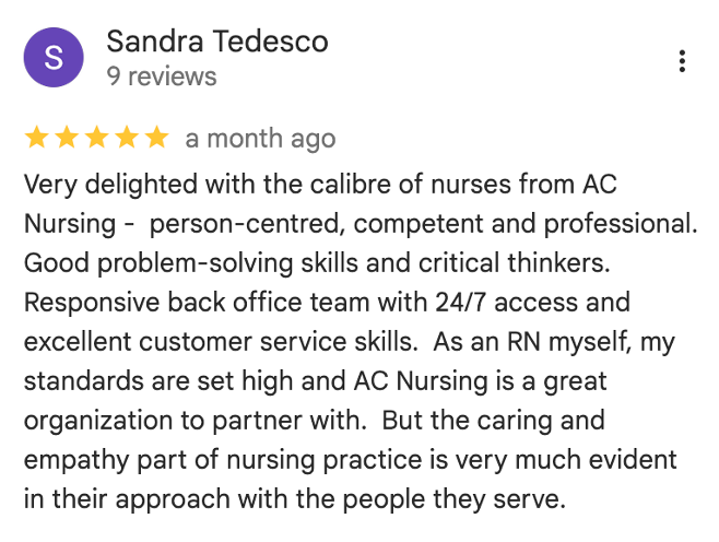 Google Review: 'Very delighted with the calibre of nurses from AC Nursing -  person-centred, competent and professional. Good problem-solving skills and critical thinkers. Responsive back office team with 24/7 access and excellent customer service skills.  As an RN myself, my standards are set high and AC Nursing is a great organization to partner with.  But the caring and empathy part of nursing practice is very much evident in their approach with the people they serve.'